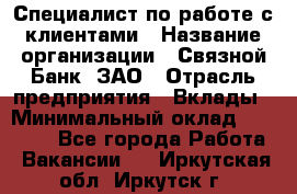 Специалист по работе с клиентами › Название организации ­ Связной Банк, ЗАО › Отрасль предприятия ­ Вклады › Минимальный оклад ­ 22 800 - Все города Работа » Вакансии   . Иркутская обл.,Иркутск г.